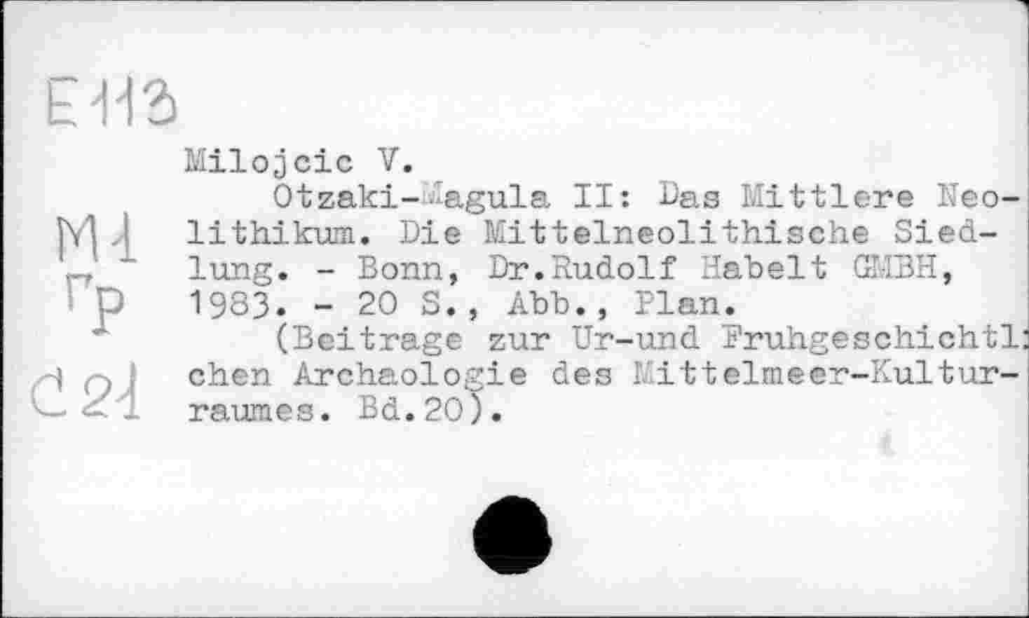 ﻿E112>
гр
č24
Milojcic V.
Otzaki--agula II: Das Mittlere Neolithikum. Die Mittelneolithische Siedlung. - Bonn, Dr.Rudolf Habelt GMBH, 1983. - 20 S., Abb., Plan.
(Beitrage zur Ur-und Frühgeschichte chen Archäologie des Kittelmeer-Kulturraumes. Bd.20).